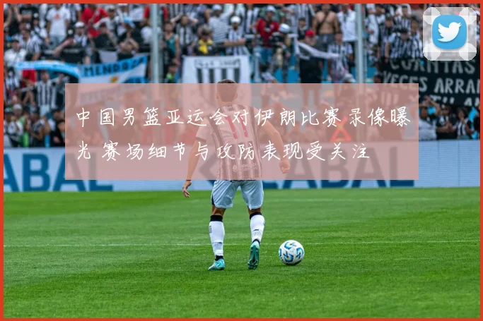 中国男篮亚运会对伊朗比赛录像曝光 赛场细节与攻防表现受关注