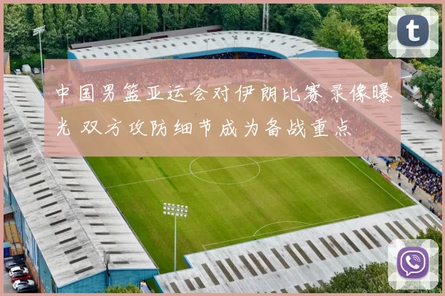 中国男篮亚运会对伊朗比赛录像曝光 双方攻防细节成为备战重点