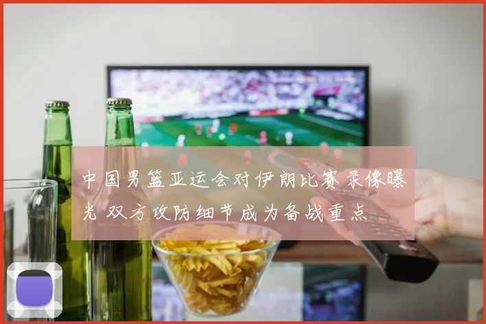 中国男篮亚运会对伊朗比赛录像曝光 双方攻防细节成为备战重点