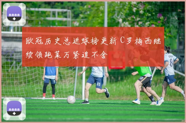 欧冠历史总进球榜更新 C罗梅西继续领跑莱万紧追不舍