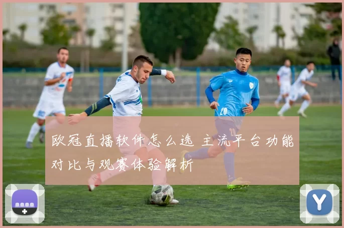 欧冠直播软件怎么选 主流平台功能对比与观赛体验解析