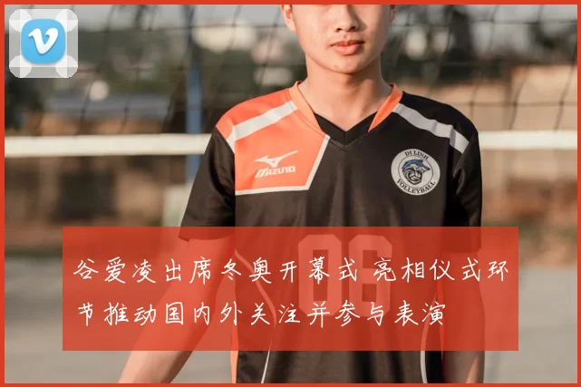 谷爱凌出席冬奥开幕式 亮相仪式环节推动国内外关注并参与表演