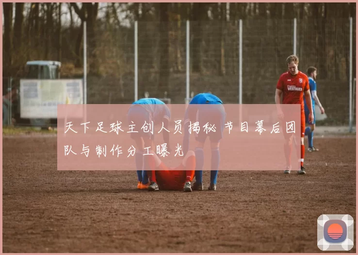 天下足球主创人员揭秘 节目幕后团队与制作分工曝光