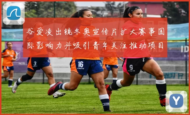 谷爱凌出镜冬奥宣传片扩大赛事国际影响力并吸引青年关注推动项目普及