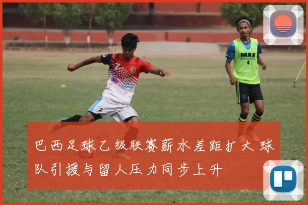 巴西足球乙级联赛薪水差距扩大 球队引援与留人压力同步上升