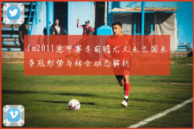 fm2011意甲赛季前瞻尤文米兰国米争冠形势与转会动态解析