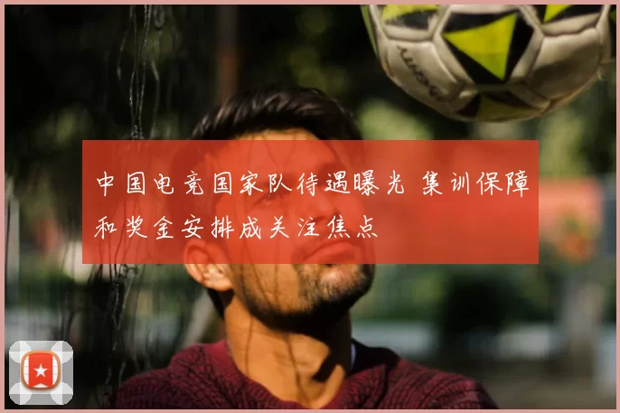 中国电竞国家队待遇曝光 集训保障和奖金安排成关注焦点