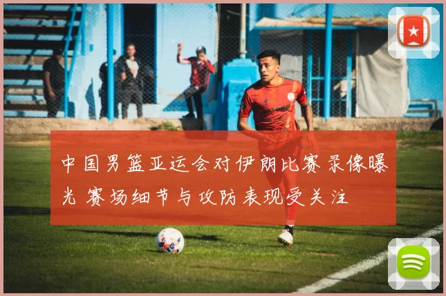 中国男篮亚运会对伊朗比赛录像曝光 赛场细节与攻防表现受关注