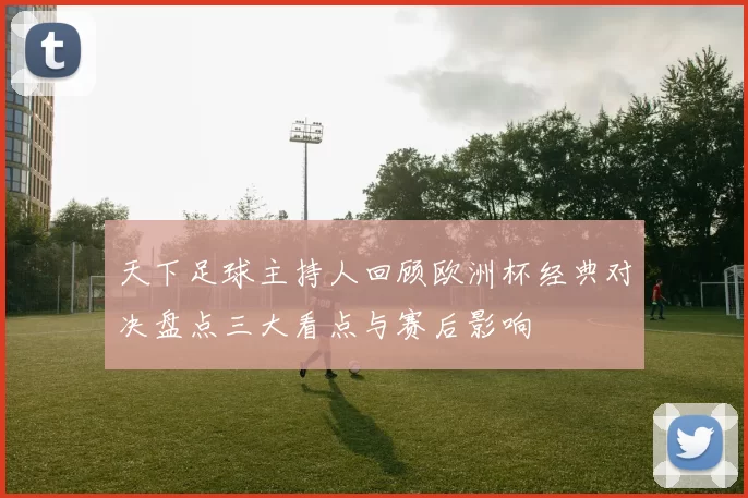 天下足球主持人回顾欧洲杯经典对决盘点三大看点与赛后影响