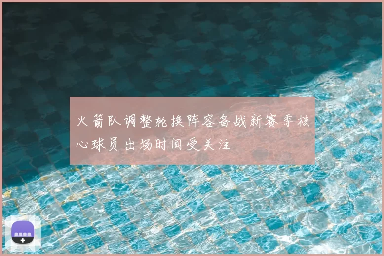 火箭队调整轮换阵容备战新赛季核心球员出场时间受关注