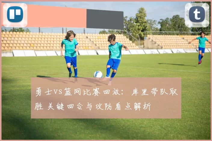 勇士vs篮网比赛回放：库里带队取胜 关键回合与攻防看点解析