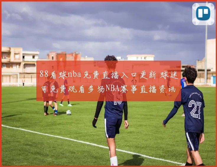 88看球nba免费直播入口更新 球迷可免费观看多场NBA赛事直播资讯