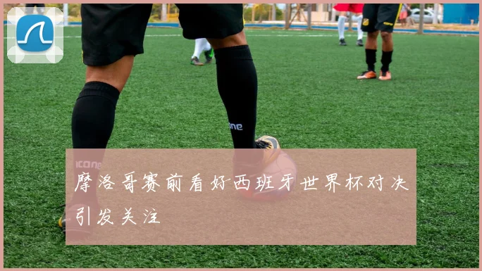 摩洛哥赛前看好西班牙世界杯对决引发关注
