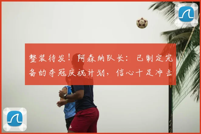 整装待发！阿森纳队长：已制定完备的夺冠庆祝计划，信心十足冲击欧冠冠军！_德高_赛季_欧冠决赛