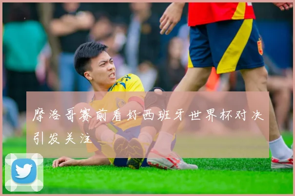 摩洛哥赛前看好西班牙世界杯对决引发关注