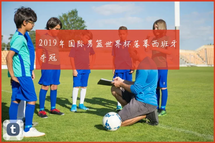 2019年国际男篮世界杯落幕西班牙夺冠