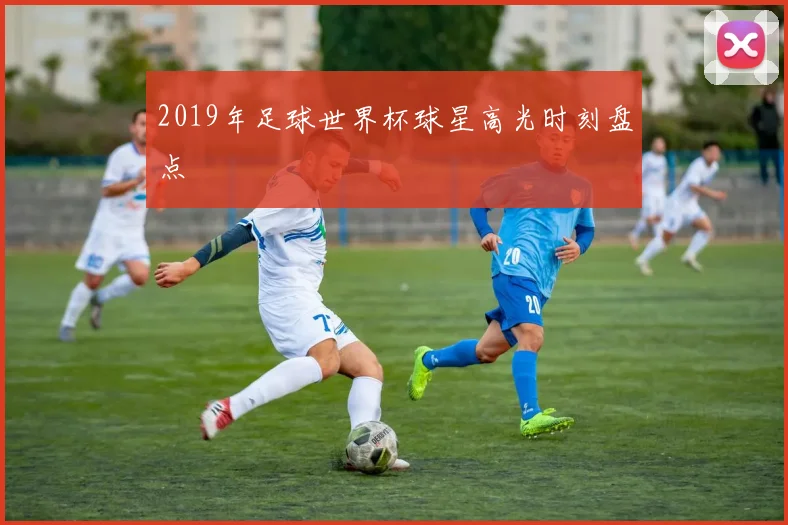 2019年足球世界杯球星高光时刻盘点