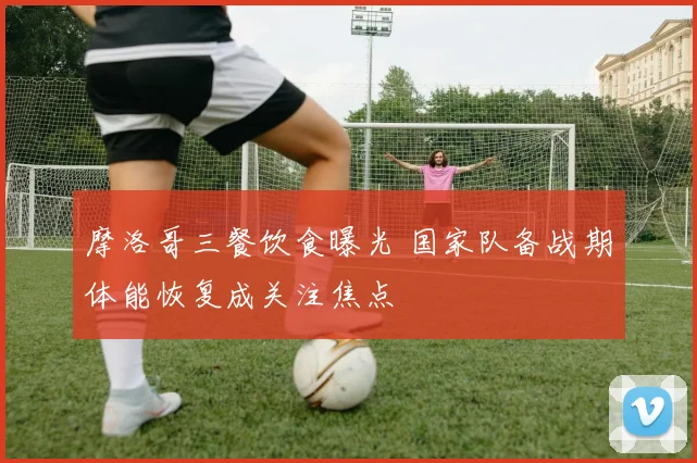 摩洛哥三餐饮食曝光 国家队备战期体能恢复成关注焦点