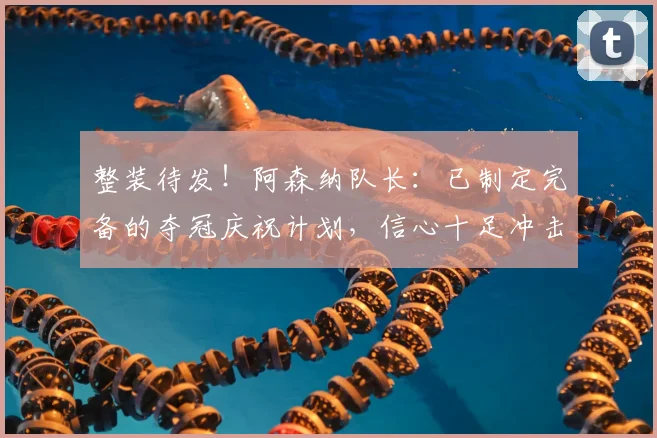 整装待发！阿森纳队长：已制定完备的夺冠庆祝计划，信心十足冲击欧冠冠军！_德高_赛季_欧冠决赛