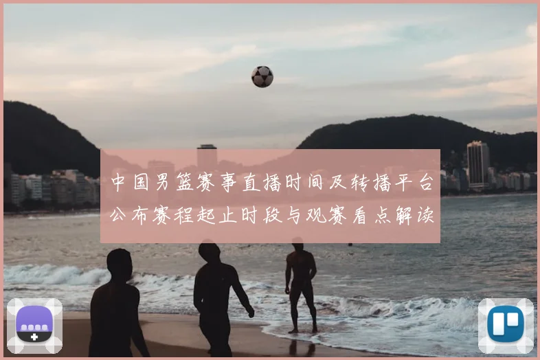 中国男篮赛事直播时间及转播平台公布赛程起止时段与观赛看点解读