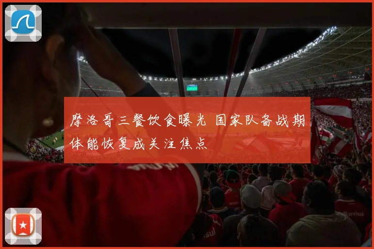 摩洛哥三餐饮食曝光 国家队备战期体能恢复成关注焦点