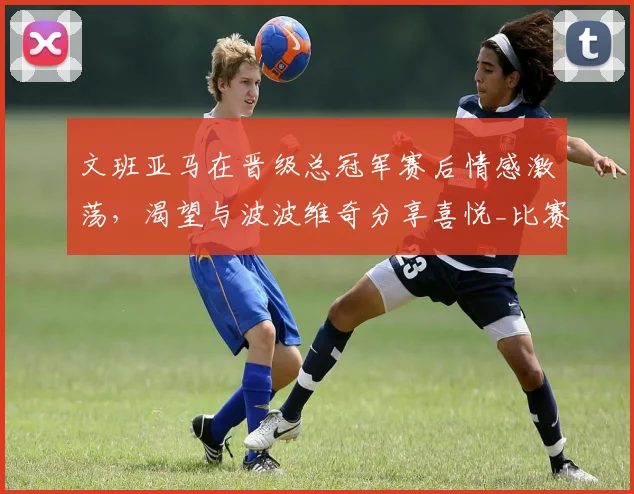文班亚马在晋级总冠军赛后情感激荡，渴望与波波维奇分享喜悦_比赛_1_CBA